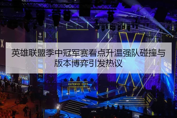 英雄联盟季中冠军赛看点升温强队碰撞与版本博弈引发热议
