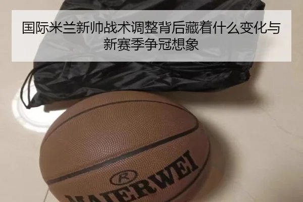 国际米兰新帅战术调整背后藏着什么变化与新赛季争冠想象